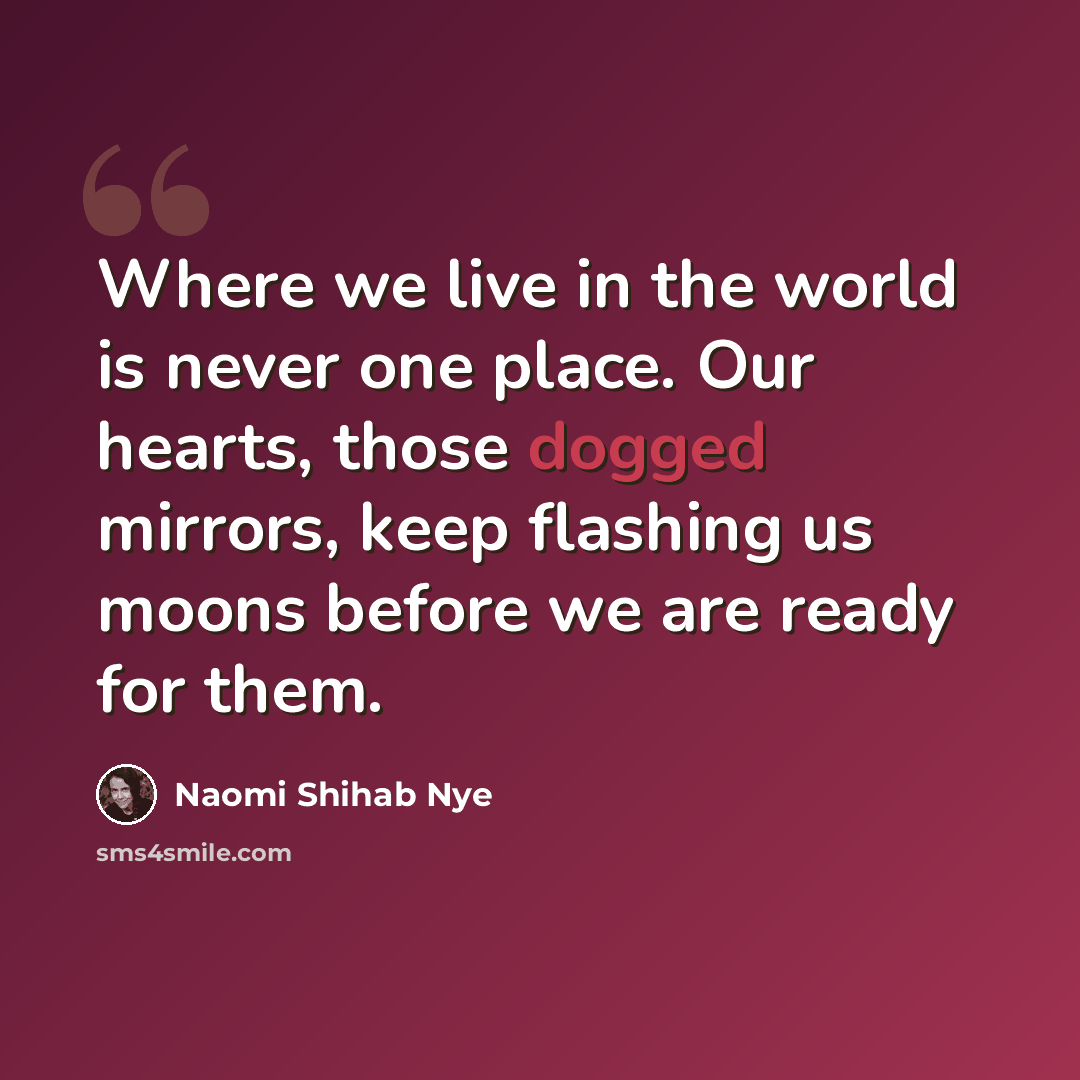 “Where we live in the world is never one place. Our hearts, those dogged mirrors, keep flashing us moons before we are ready for them.” quote by Naomi Shihab Nye
