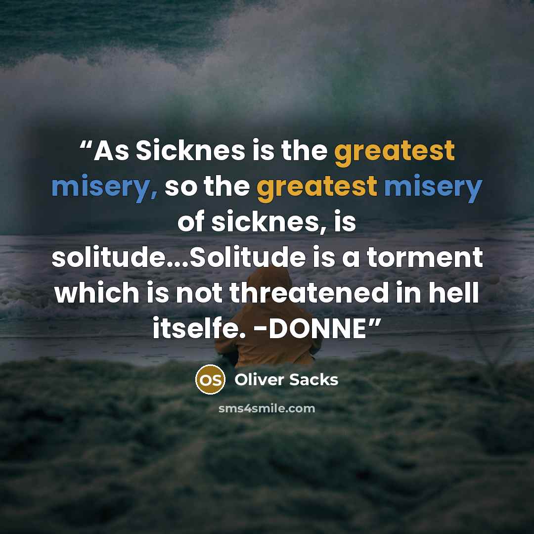 “As Sicknes is the greatest misery, so the greatest misery of sicknes, is solitude...Solitude is a torment which is not threatened in hell itselfe. -DONNE” quote by Oliver Sacks