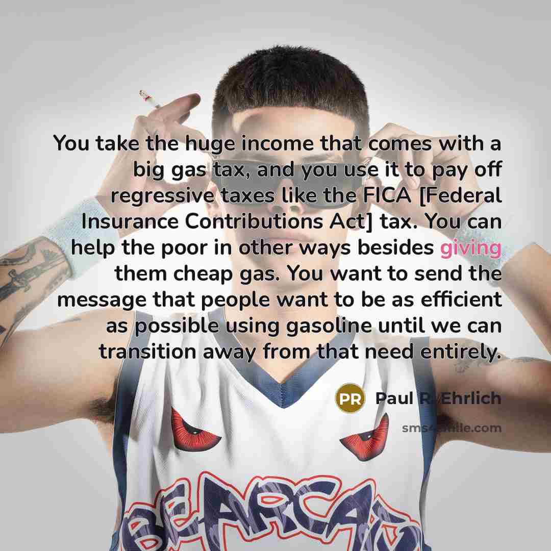 “You take the huge income that comes with a big gas tax, and you use it to pay off regressive taxes like the FICA [Federal Insurance Contributions Act] tax. You can help the poor in other ways besides giving them cheap gas. You want to send the message that people want to be as efficient as…” quote by Paul R. Ehrlich