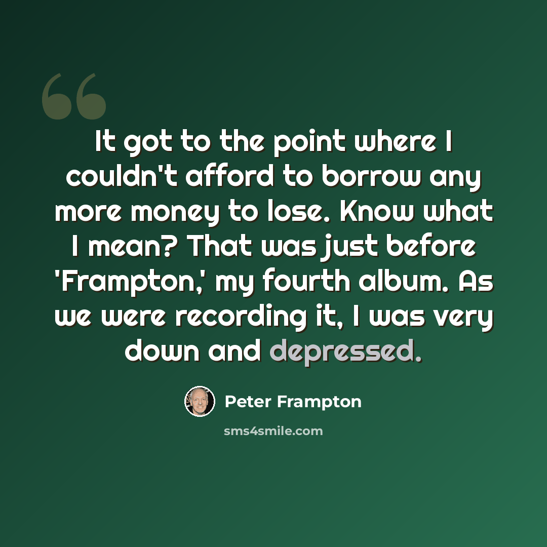 “It got to the point where I couldn't afford to borrow any more money to lose. Know what I mean? That was just before 'Frampton,' my fourth album. As we were recording it, I was very down and depressed.” quote by Peter Frampton