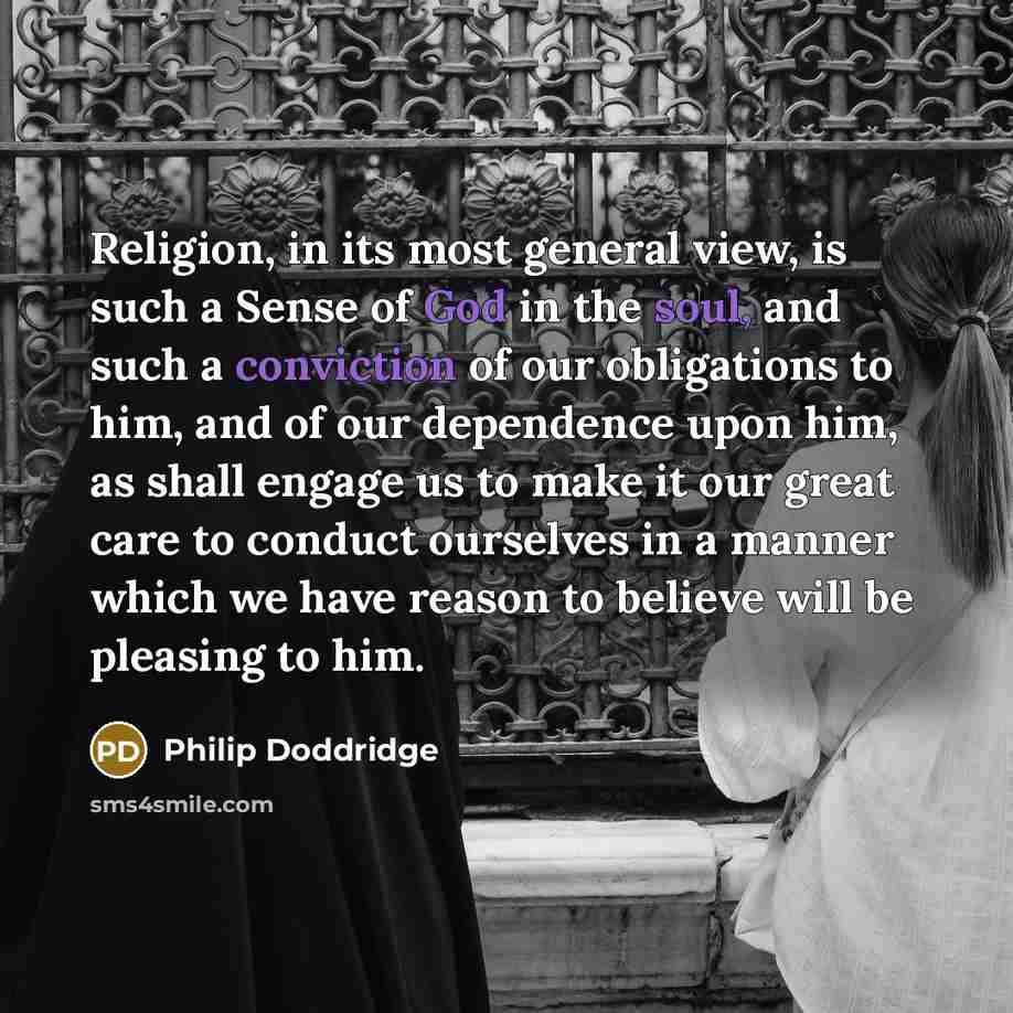 “Religion, in its most general view, is such a Sense of God in the soul, and such a conviction of our obligations to him, and of our dependence upon him, as shall engage us to make it our great care to conduct ourselves in a manner which we have reason to believe will be pleasing to him.” quote by Philip Doddridge