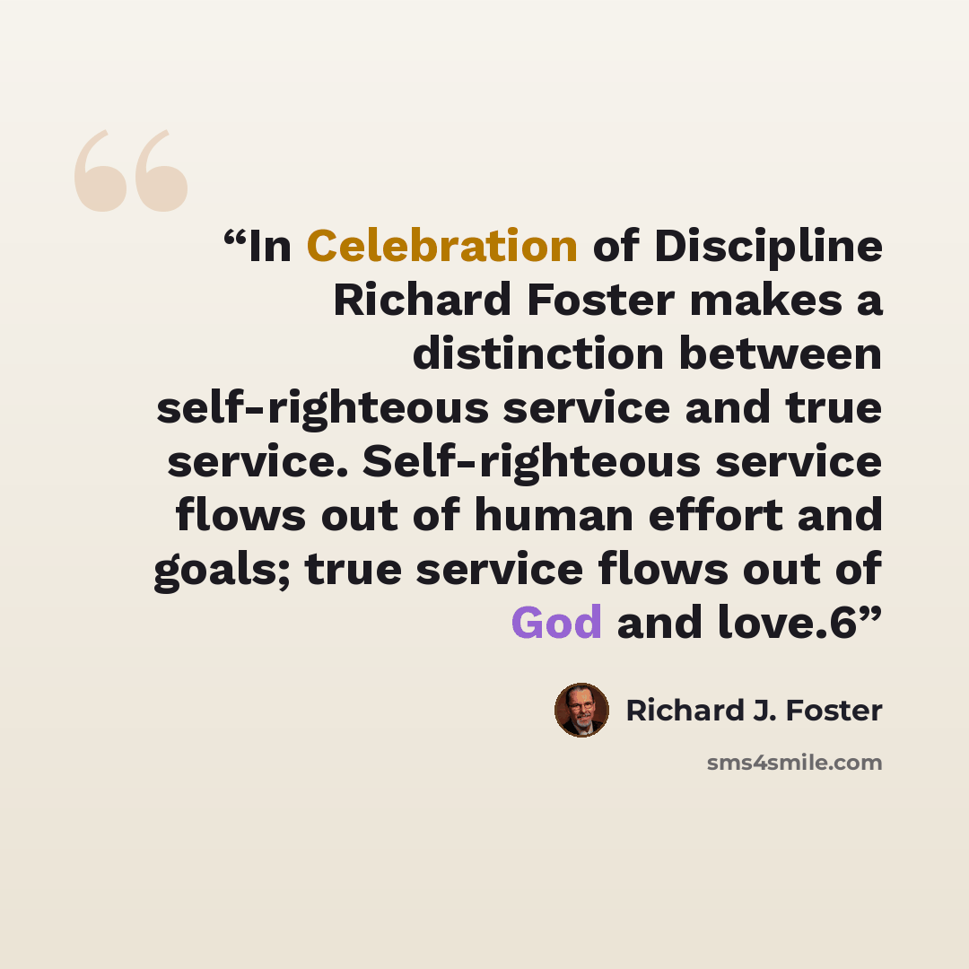 “In Celebration of Discipline Richard Foster makes a distinction between self-righteous service and true service. Self-righteous service flows out of human effort and goals; true service flows out of God and love.6” quote by Richard J. Foster