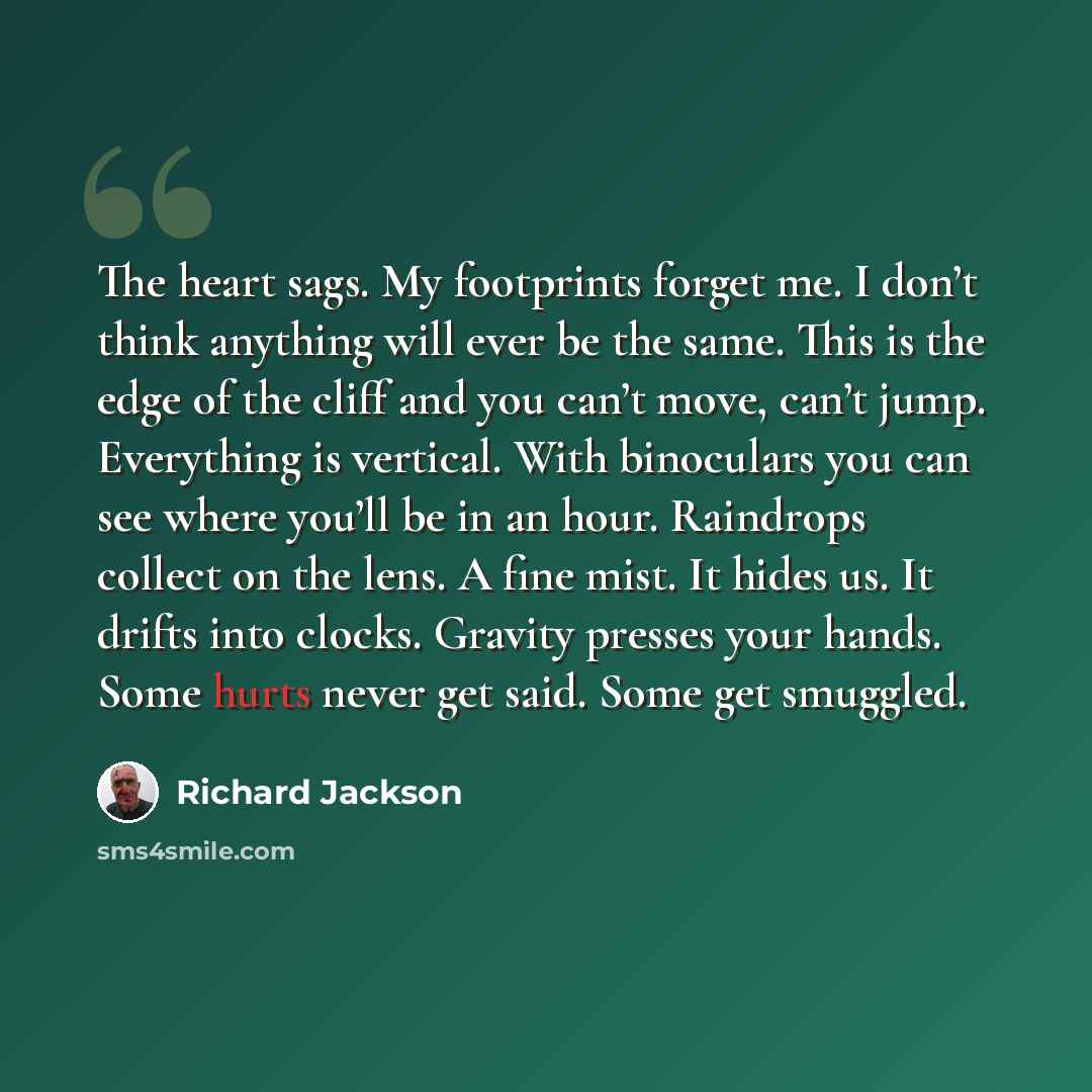“The heart sags. My footprints forget me. I don’t think anything will ever be the same. This is the edge of the cliff and you can’t move, can’t jump. Everything is vertical. With binoculars you can see where you’ll be in an hour. Raindrops collect on the lens. A fine mist. It hides us. It drifts…” quote by Richard Jackson