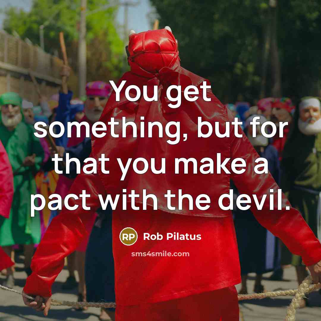 “You get something, but for that you make a pact with the devil.” quote by Rob Pilatus