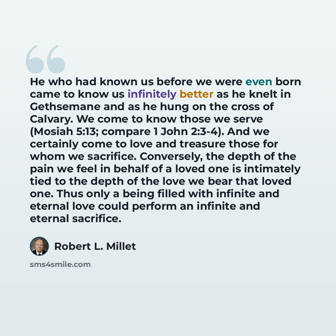 “He who had known us before we were even born came to know us infinitely better as he knelt in Gethsemane and as he hung on the cross of Calvary. We come to know those we serve (Mosiah 5:13; compare 1 John 2:3-4). And we certainly come to love and treasure those for whom we sacrifice. Conversely…” quote by Robert L. Millet