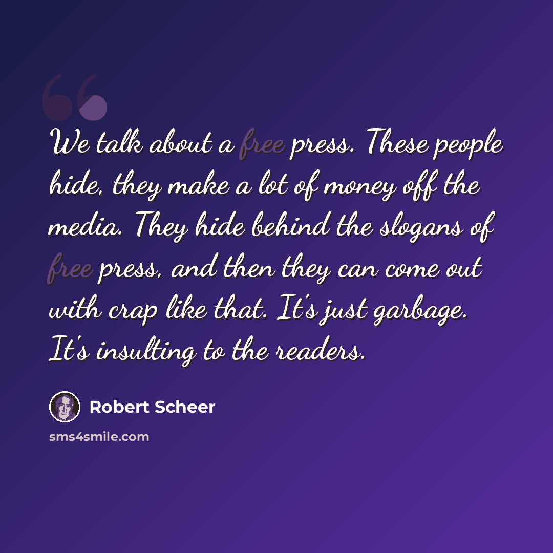 “We talk about a free press. These people hide, they make a lot of money off the media. They hide behind the slogans of free press, and then they can come out with crap like that. It's just garbage. It's insulting to the readers.” quote by Robert Scheer