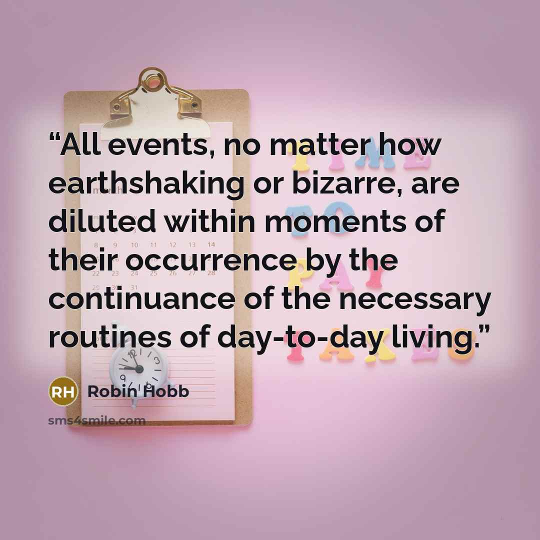 “All events, no matter how earthshaking or bizarre, are diluted within moments of their occurrence by the continuance of the necessary routines of day-to-day living.” quote by Robin Hobb