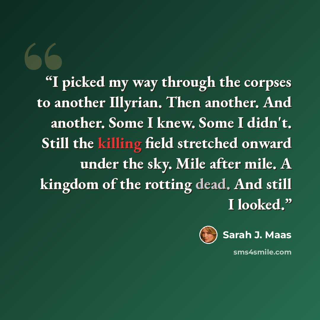 “I picked my way through the corpses to another Illyrian. Then another. And another. Some I knew. Some I didn't. Still the killing field stretched onward under the sky. Mile after mile. A kingdom of the rotting dead. And still I looked.” quote by Sarah J. Maas