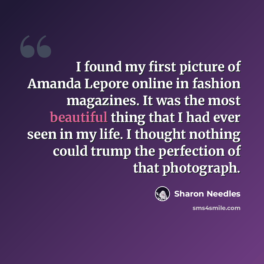 “I found my first picture of Amanda Lepore online in fashion magazines. It was the most beautiful thing that I had ever seen in my life. I thought nothing could trump the perfection of that photograph.” quote by Sharon Needles