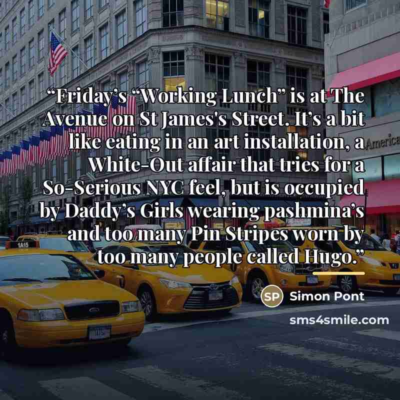 “Friday’s “Working Lunch” is at The Avenue on St James's Street. It’s a bit like eating in an art installation, a White-Out affair that tries for a So-Serious NYC feel, but is occupied by Daddy’s Girls wearing pashmina’s and too many Pin Stripes worn by too many people called Hugo.” quote by Simon Pont