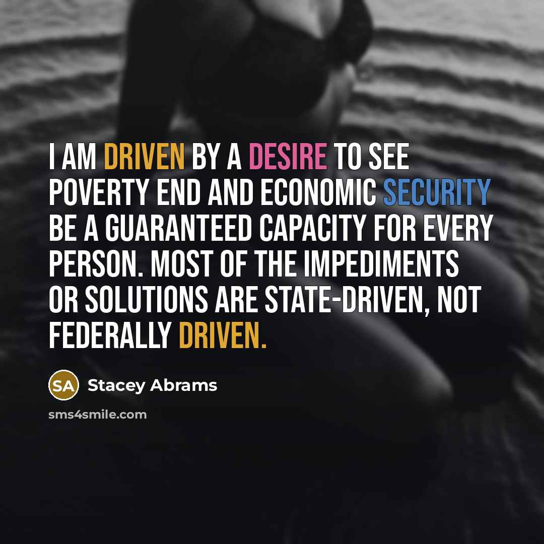 “I am driven by a desire to see poverty end and economic security be a guaranteed capacity for every person. Most of the impediments or solutions are state-driven, not federally driven.” quote by Stacey Abrams