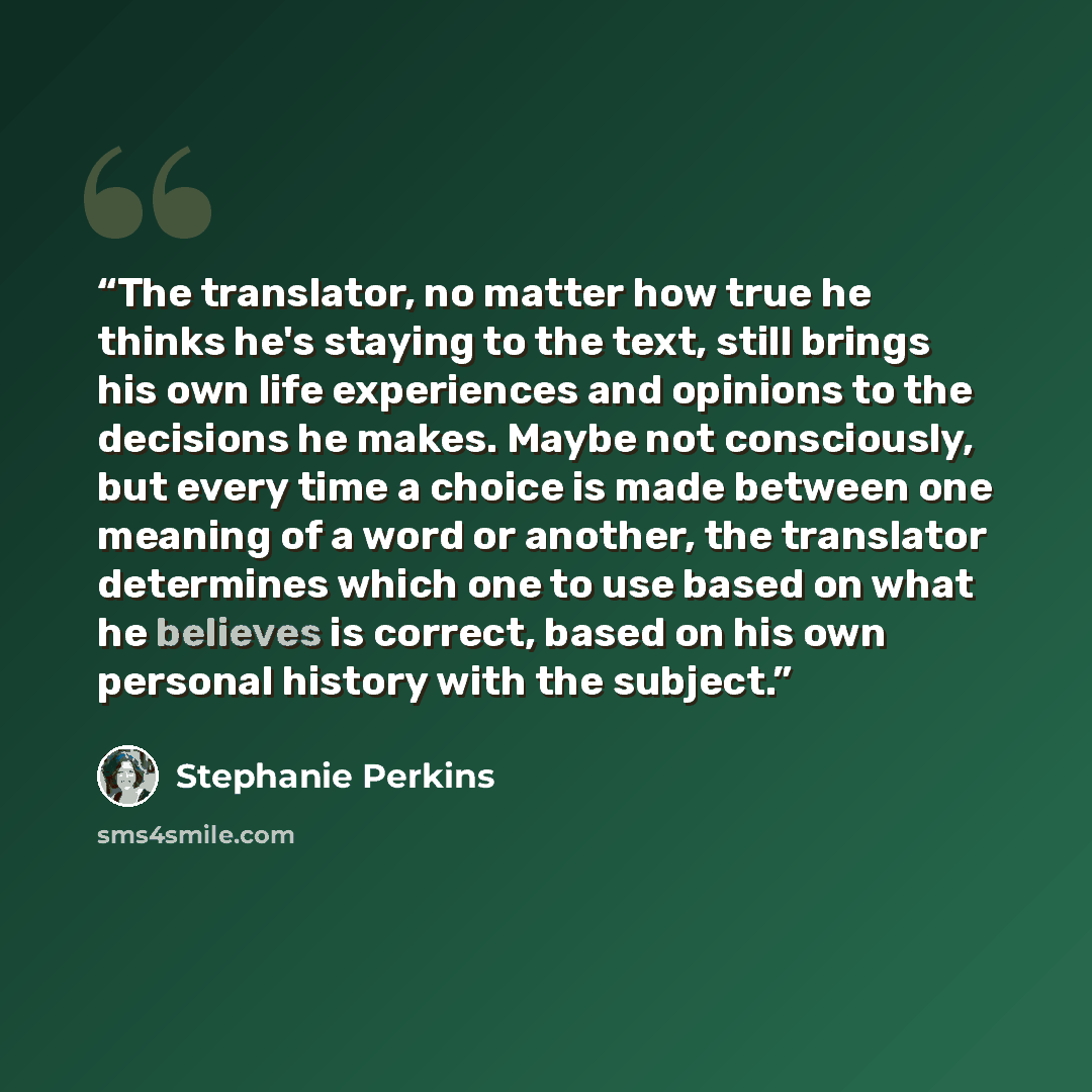 “The translator, no matter how true he thinks he's staying to the text, still brings his own life experiences and opinions to the decisions he makes. Maybe not consciously, but every time a choice is made between one meaning of a word or another, the translator determines which one to use based on…” quote by Stephanie Perkins
