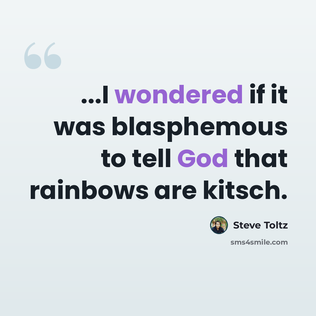 “...I wondered if it was blasphemous to tell God that rainbows are kitsch.” quote by Steve Toltz