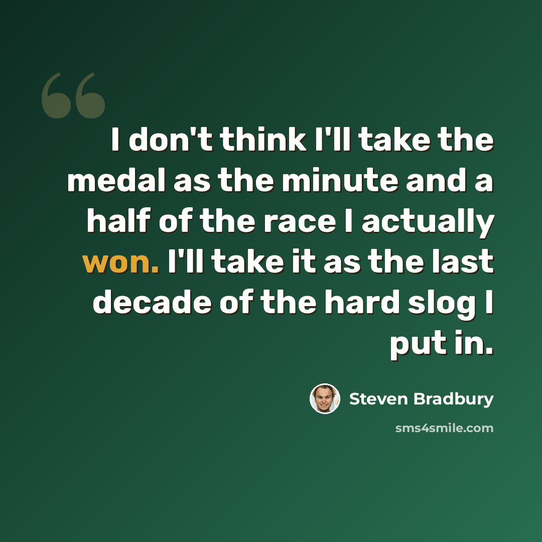 “I don't think I'll take the medal as the minute and a half of the race I actually won. I'll take it as the last decade of the hard slog I put in.” quote by Steven Bradbury