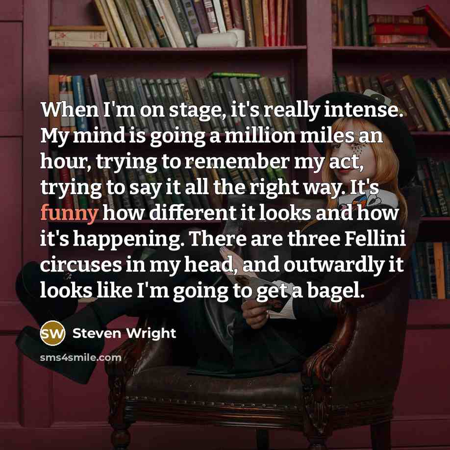 “When I'm on stage, it's really intense. My mind is going a million miles an hour, trying to remember my act, trying to say it all the right way. It's funny how different it looks and how it's happening. There are three Fellini circuses in my head, and outwardly it looks like I'm going to get a…” quote by Steven Wright