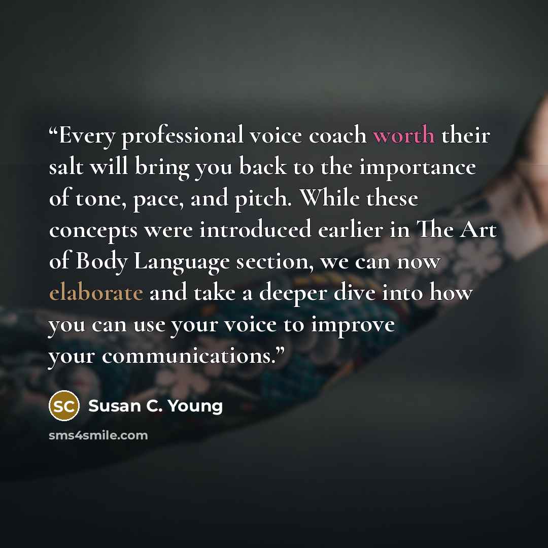 “Every professional voice coach worth their salt will bring you back to the importance of tone, pace, and pitch. While these concepts were introduced earlier in The Art of Body Language section, we can now elaborate and take a deeper dive into how you can use your voice to improve your…” quote by Susan C. Young