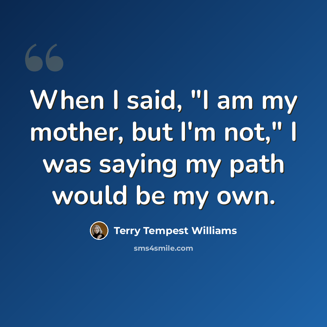 “When I said, "I am my mother, but I'm not," I was saying my path would be my own.” quote by Terry Tempest Williams