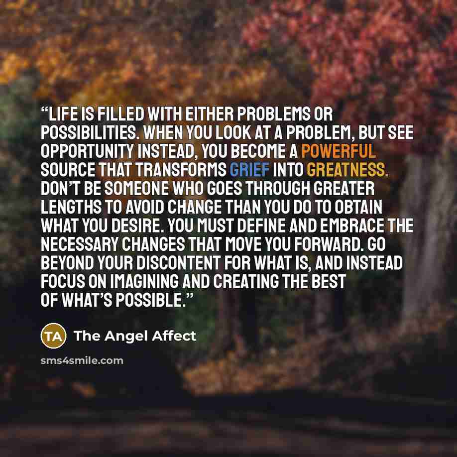 “Life is filled with either problems or possibilities. When you look at a problem, but see opportunity instead, you become a powerful source that transforms grief into greatness. Don’t be someone who goes through greater lengths to avoid change than you do to obtain what you desire. You must define…” quote by The Angel Affect