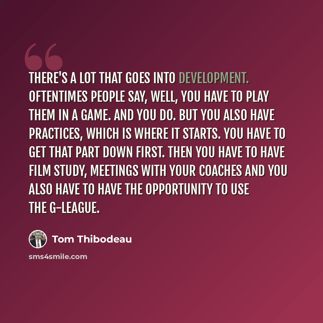 “There's a lot that goes into development. Oftentimes people say, well, you have to play them in a game. And you do. But you also have practices, which is where it starts. You have to get that part down first. Then you have to have film study, meetings with your coaches and you also have to have…” quote by Tom Thibodeau