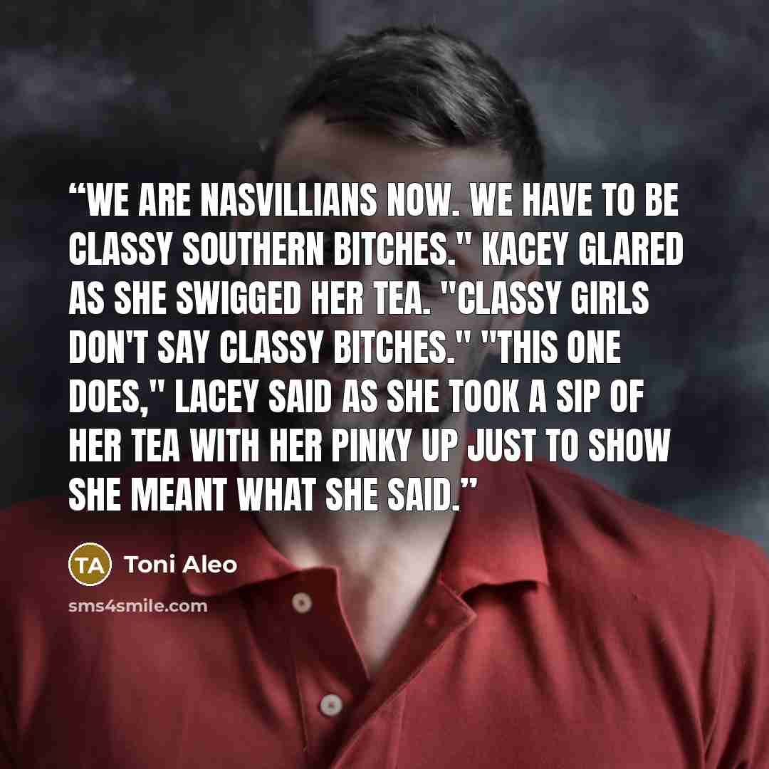 “We are Nasvillians now. We have to be classy Southern bitches." Kacey glared as she swigged her tea. "Classy girls don't say classy bitches." "This one does," Lacey said as she took a sip of her tea with her pinky up just to show she meant what she said.” quote by Toni Aleo