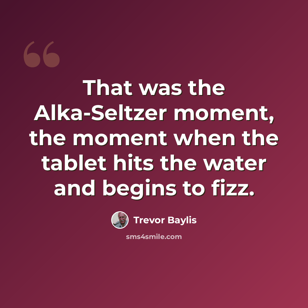 “That was the Alka-Seltzer moment, the moment when the tablet hits the water and begins to fizz.” quote by Trevor Baylis