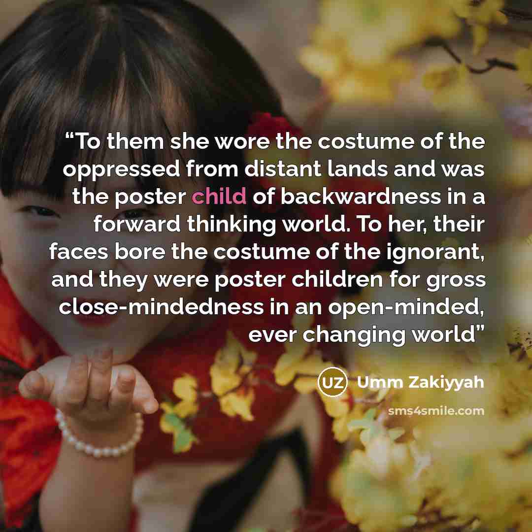 “To them she wore the costume of the oppressed from distant lands and was the poster child of backwardness in a forward thinking world. To her, their faces bore the costume of the ignorant, and they were poster children for gross close-mindedness in an open-minded, ever changing world” quote by Umm Zakiyyah