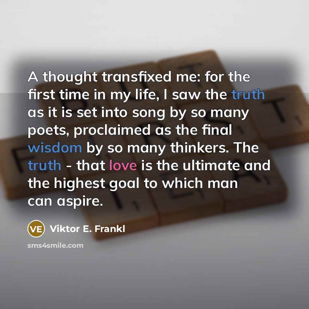 “A thought transfixed me: for the first time in my life, I saw the truth as it is set into song by so many poets, proclaimed as the final wisdom by so many thinkers. The truth - that love is the ultimate and the highest goal to which man can aspire.” quote by Viktor E. Frankl