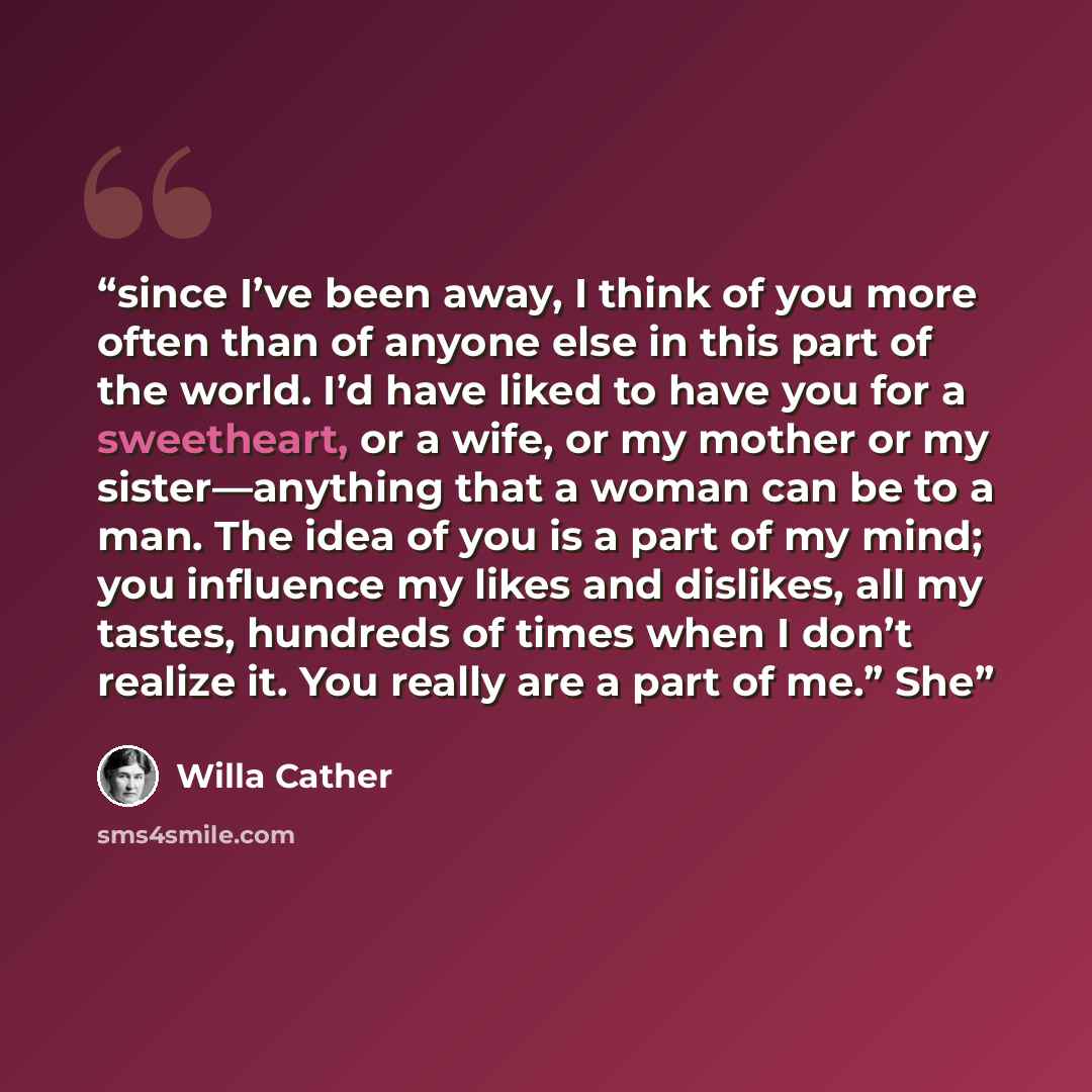 “since I’ve been away, I think of you more often than of anyone else in this part of the world. I’d have liked to have you for a sweetheart, or a wife, or my mother or my sister—anything that a woman can be to a man. The idea of you is a part of my mind; you influence my likes and dislikes, all my…” quote by Willa Cather