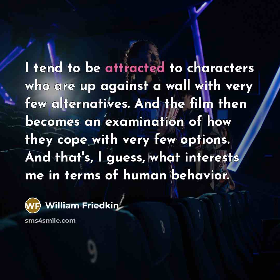 “I tend to be attracted to characters who are up against a wall with very few alternatives. And the film then becomes an examination of how they cope with very few options. And that's, I guess, what interests me in terms of human behavior.” quote by William Friedkin