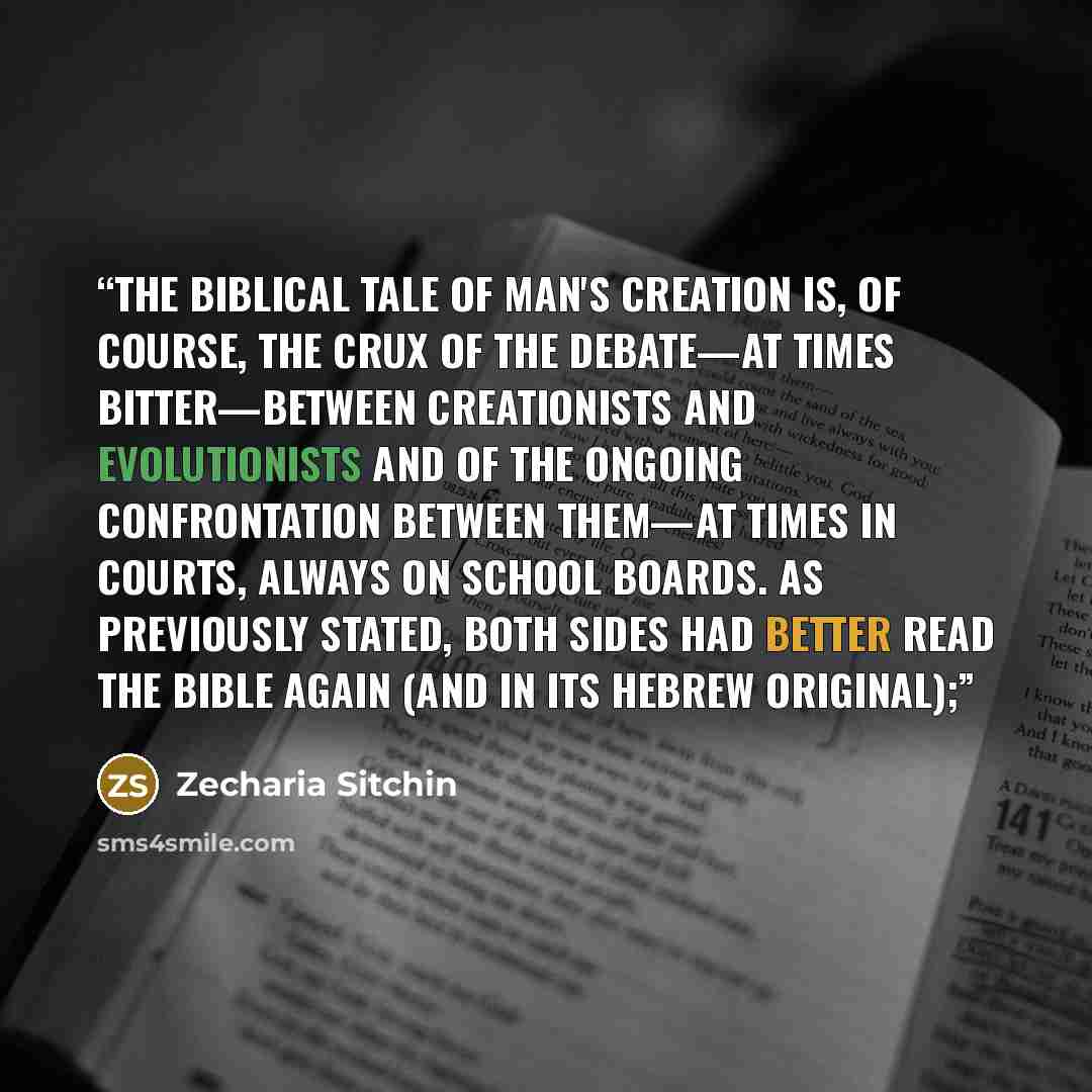 “The biblical tale of Man's creation is, of course, the crux of the debate—at times bitter—between Creationists and Evolutionists and of the ongoing confrontation between them—at times in courts, always on school boards. As previously stated, both sides had better read the Bible again (and in its…” quote by Zecharia Sitchin