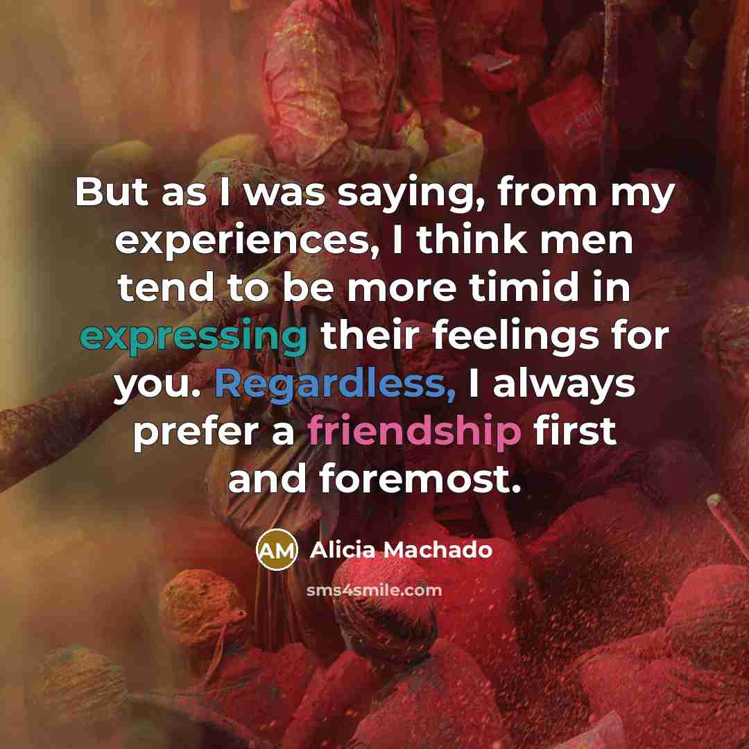 “But as I was saying, from my experiences, I think men tend to be more timid in expressing their feelings for you. Regardless, I always prefer a friendship first and foremost.” quote by Alicia Machado
