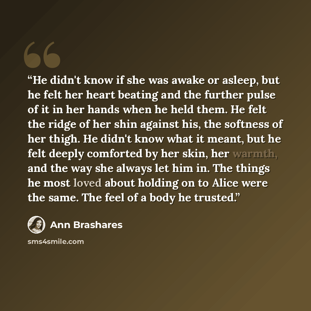“He didn't know if she was awake or asleep, but he felt her heart beating and the further pulse of it in her hands when he held them. He felt the ridge of her shin against his, the softness of her thigh. He didn't know what it meant, but he felt deeply comforted by her skin, her warmth, and the way…” quote by Ann Brashares