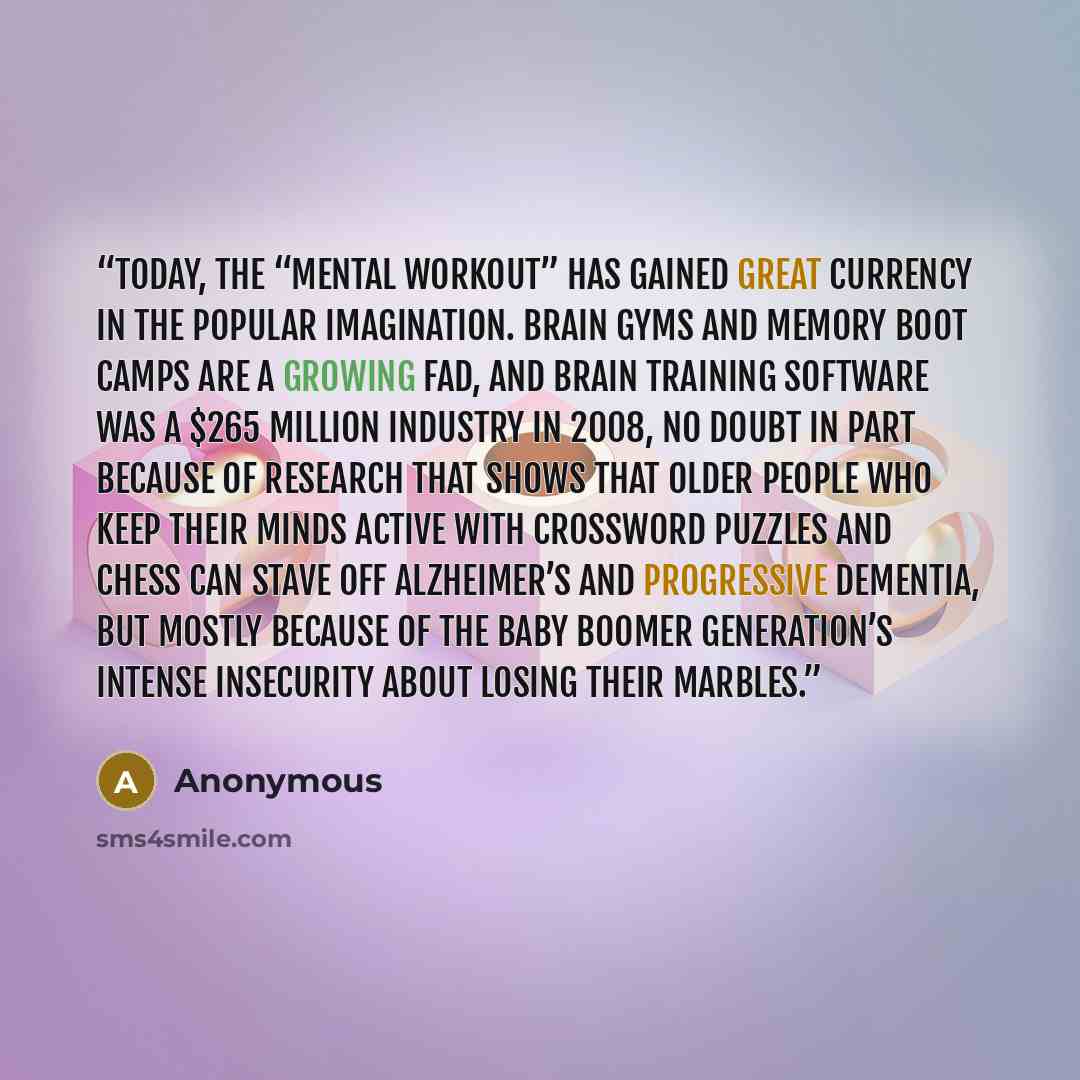 “Today, the “mental workout” has gained great currency in the popular imagination. Brain gyms and memory boot camps are a growing fad, and brain training software was a $265 million industry in 2008, no doubt in part because of research that shows that older people who keep their minds active with…” quote by Anonymous