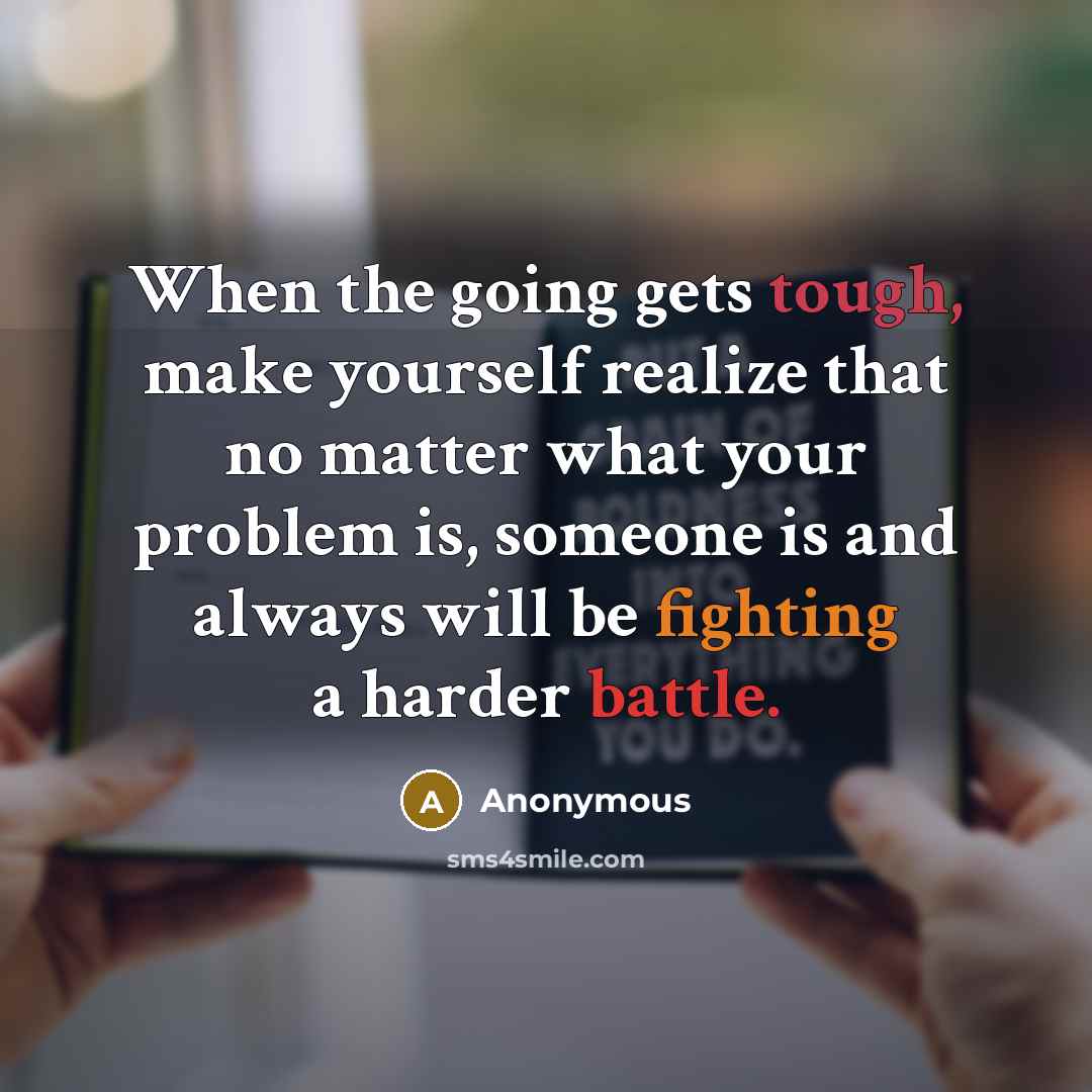 “When the going gets tough, make yourself realize that no matter what your problem is, someone is and always will be fighting a harder battle.” quote by Anonymous
