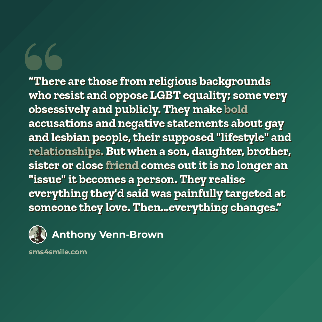 “There are those from religious backgrounds who resist and oppose LGBT equality; some very obsessively and publicly. They make bold accusations and negative statements about gay and lesbian people, their supposed "lifestyle" and relationships. But when a son, daughter, brother, sister or close…” quote by Anthony Venn-Brown
