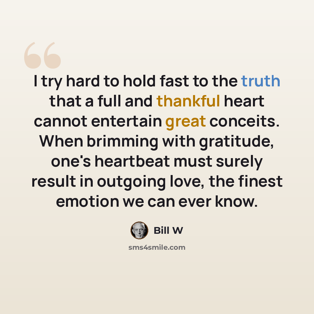 “I try hard to hold fast to the truth that a full and thankful heart cannot entertain great conceits. When brimming with gratitude, one's heartbeat must surely result in outgoing love, the finest emotion we can ever know.” quote by Bill W