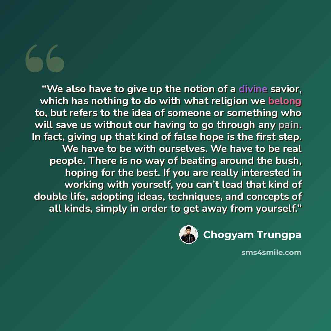 “We also have to give up the notion of a divine savior, which has nothing to do with what religion we belong to, but refers to the idea of someone or something who will save us without our having to go through any pain. In fact, giving up that kind of false hope is the first step. We have to be…” quote by Chögyam Trungpa