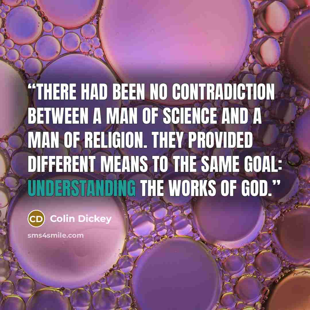 “There had been no contradiction between a man of science and a man of religion. They provided different means to the same goal: understanding the works of God.” quote by Colin Dickey