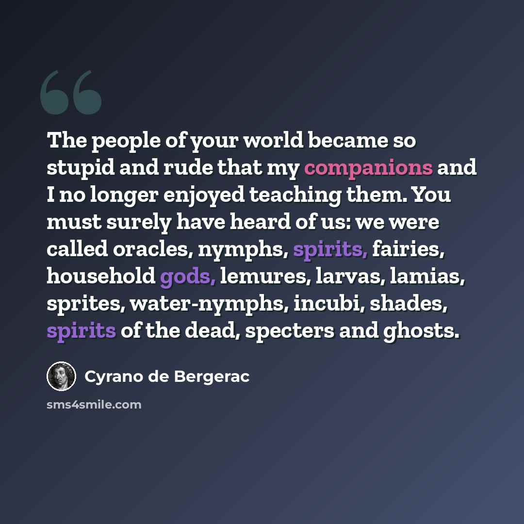 “The people of your world became so stupid and rude that my companions and I no longer enjoyed teaching them. You must surely have heard of us: we were called oracles, nymphs, spirits, fairies, household gods, lemures, larvas, lamias, sprites, water-nymphs, incubi, shades, spirits of the dead…” quote by Cyrano de Bergerac
