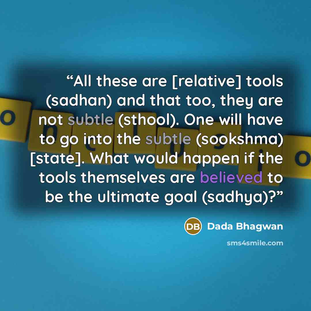 “All these are [relative] tools (sadhan) and that too, they are not subtle (sthool). One will have to go into the subtle (sookshma) [state]. What would happen if the tools themselves are believed to be the ultimate goal (sadhya)?” quote by Dada Bhagwan