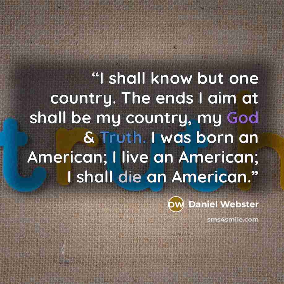 “I shall know but one country. The ends I aim at shall be my country, my God & Truth. I was born an American; I live an American; I shall die an American.” quote by Daniel Webster