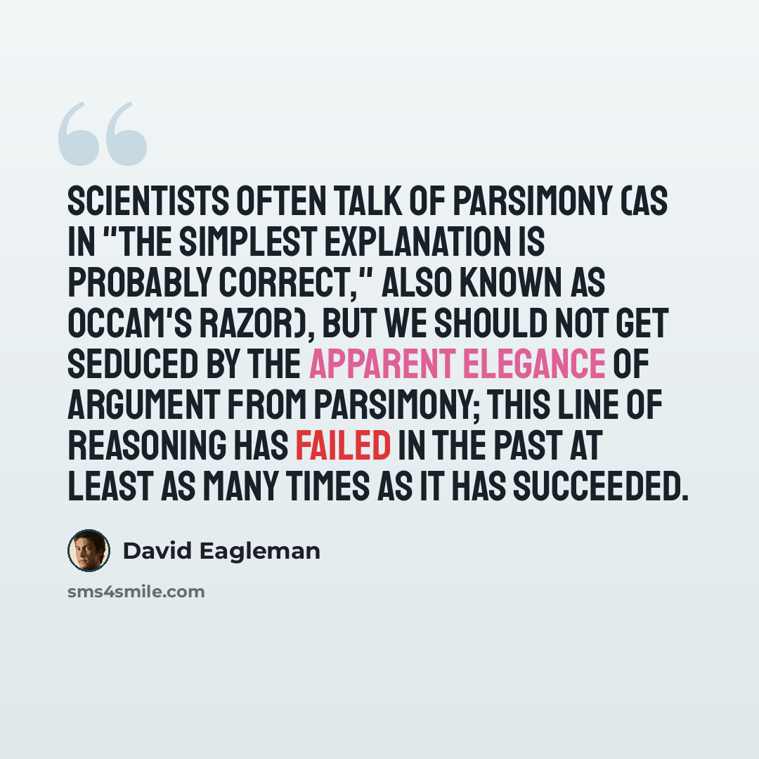“Scientists often talk of parsimony (as in "the simplest explanation is probably correct," also known as Occam's razor), but we should not get seduced by the apparent elegance of argument from parsimony; this line of reasoning has failed in the past at least as many times as it has succeeded.” quote by David Eagleman