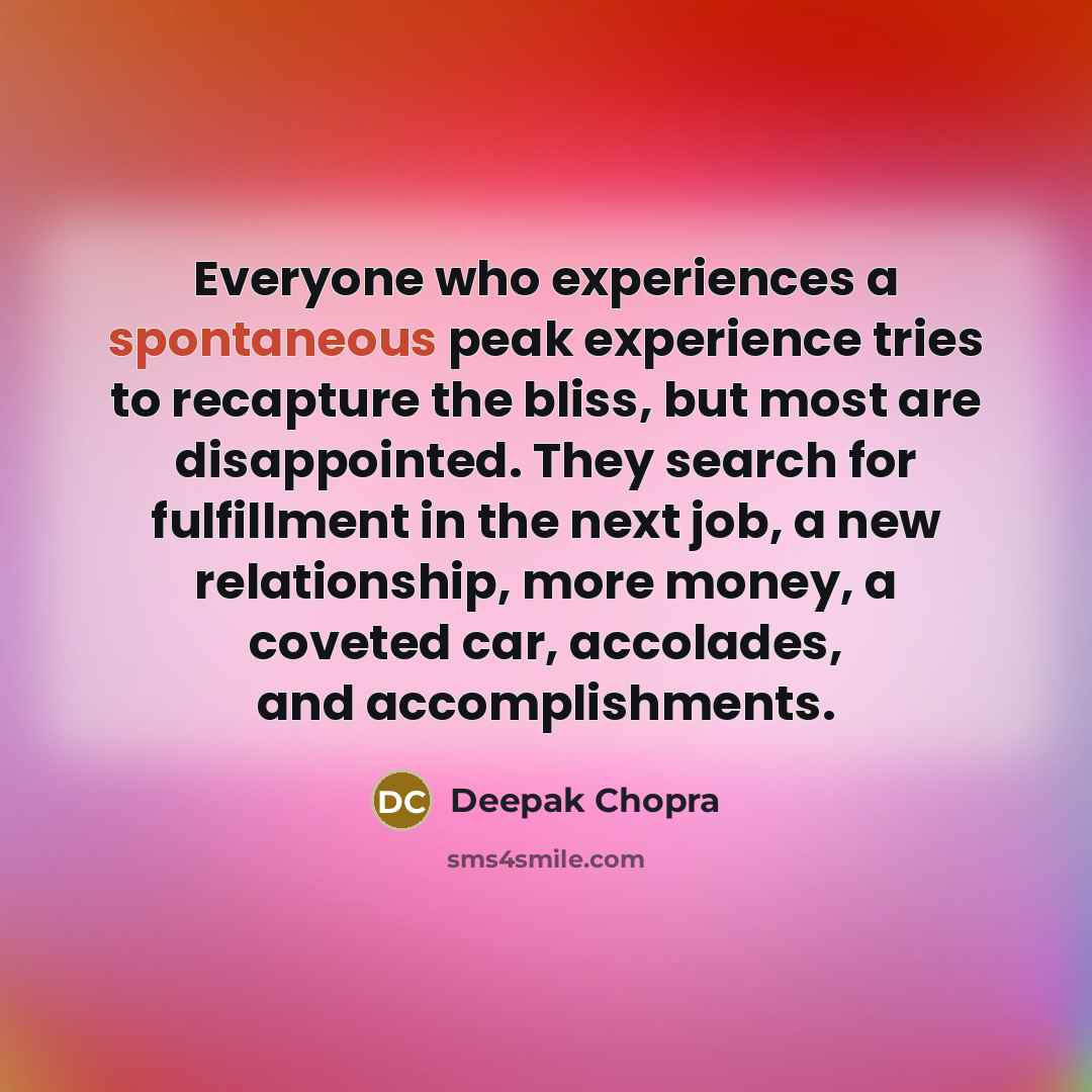 “Everyone who experiences a spontaneous peak experience tries to recapture the bliss, but most are disappointed. They search for fulfillment in the next job, a new relationship, more money, a coveted car, accolades, and accomplishments.” quote by Deepak Chopra