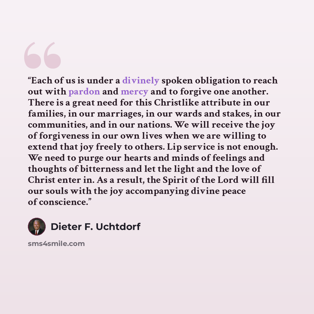 “Each of us is under a divinely spoken obligation to reach out with pardon and mercy and to forgive one another. There is a great need for this Christlike attribute in our families, in our marriages, in our wards and stakes, in our communities, and in our nations. We will receive the joy of…” quote by Dieter F. Uchtdorf