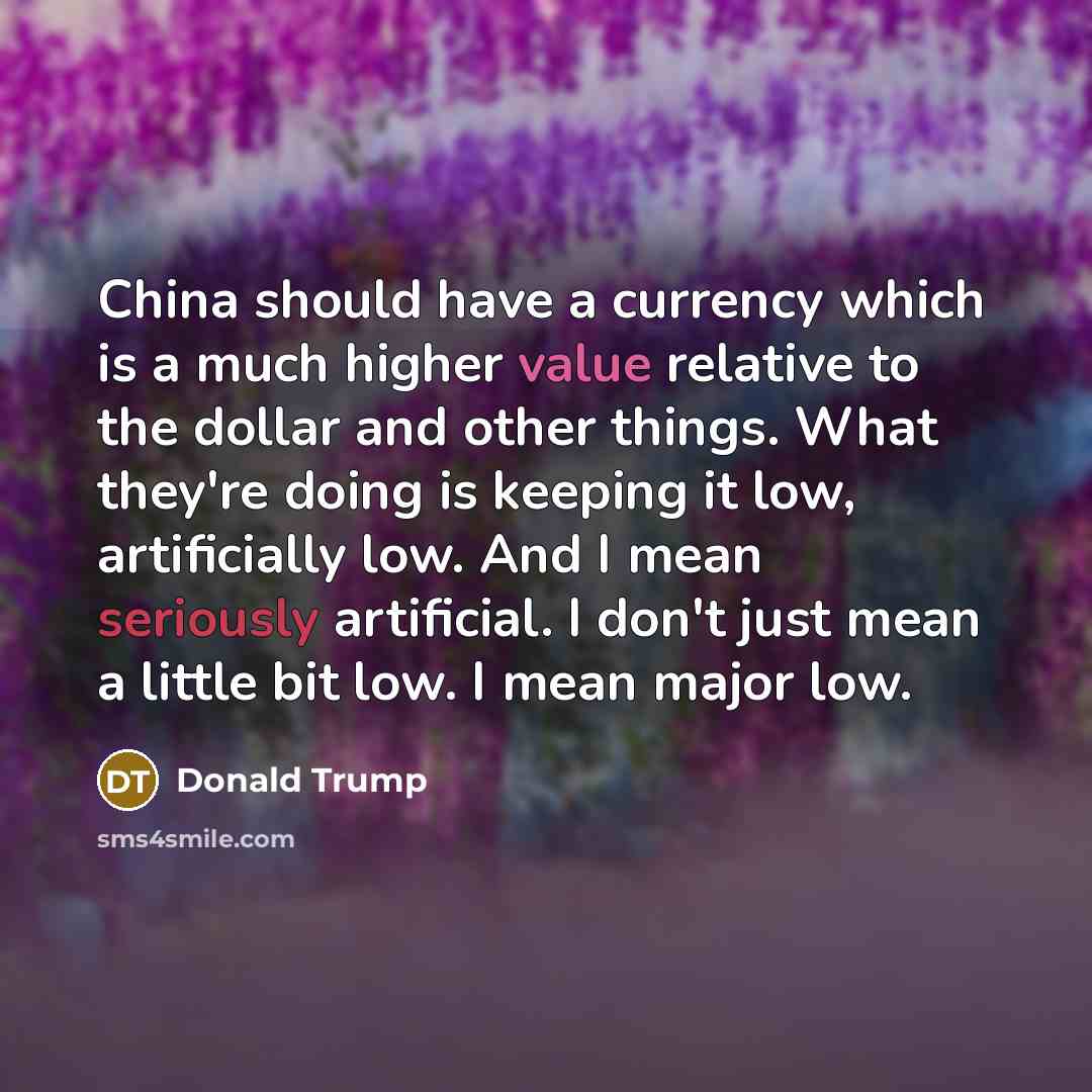 “China should have a currency which is a much higher value relative to the dollar and other things. What they're doing is keeping it low, artificially low. And I mean seriously artificial. I don't just mean a little bit low. I mean major low.” quote by Donald Trump