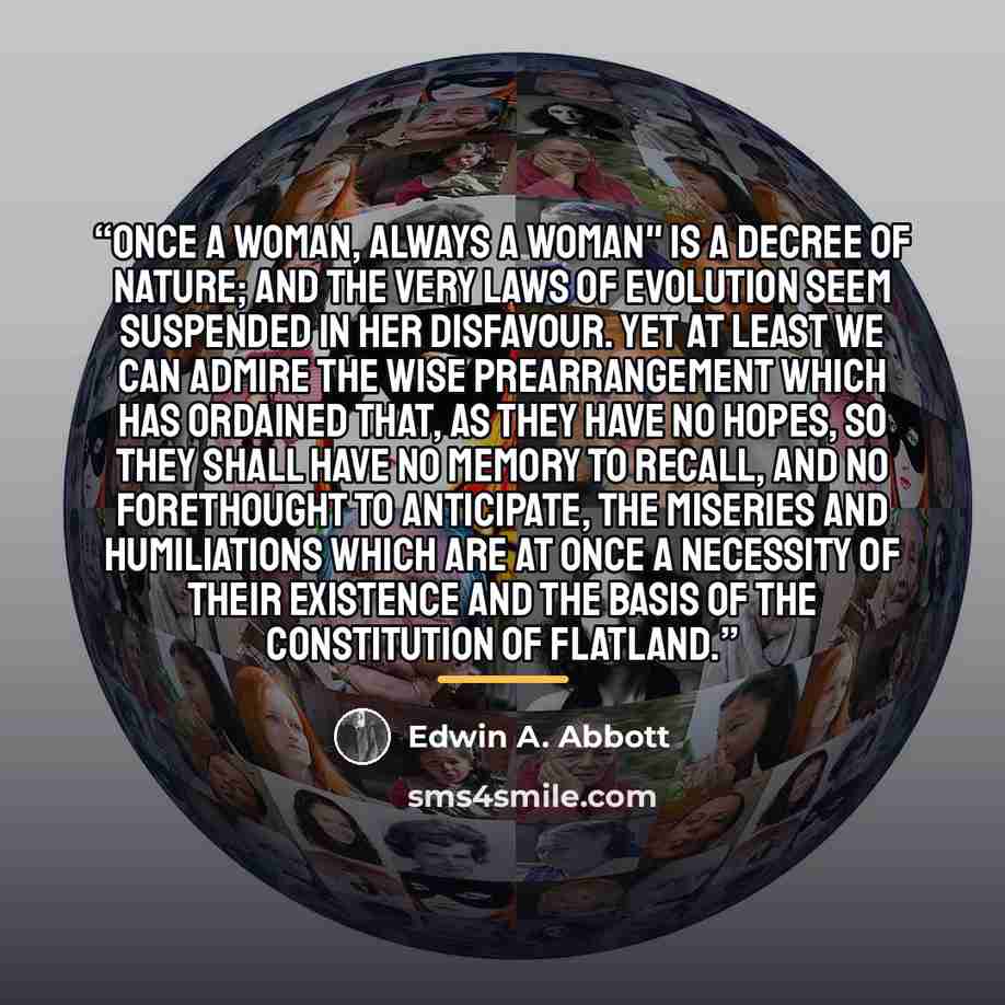 “Once a Woman, always a Woman" is a Decree of Nature; and the very Laws of Evolution seem suspended in her disfavour. Yet at least we can admire the wise Prearrangement which has ordained that, as they have no hopes, so they shall have no memory to recall, and no forethought to anticipate, the…” quote by Edwin A. Abbott