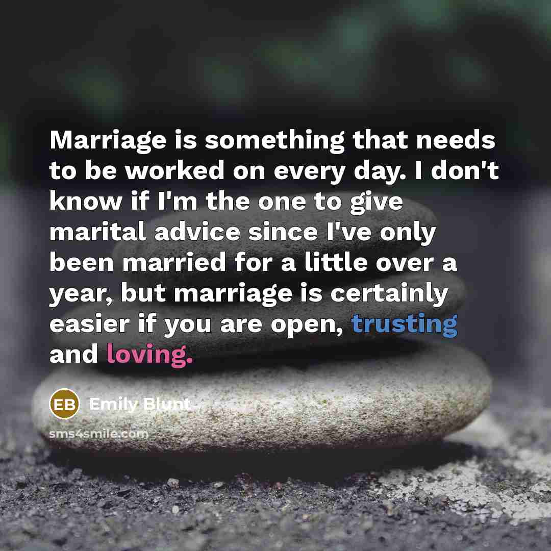 “Marriage is something that needs to be worked on every day. I don't know if I'm the one to give marital advice since I've only been married for a little over a year, but marriage is certainly easier if you are open, trusting and loving.” quote by Emily Blunt