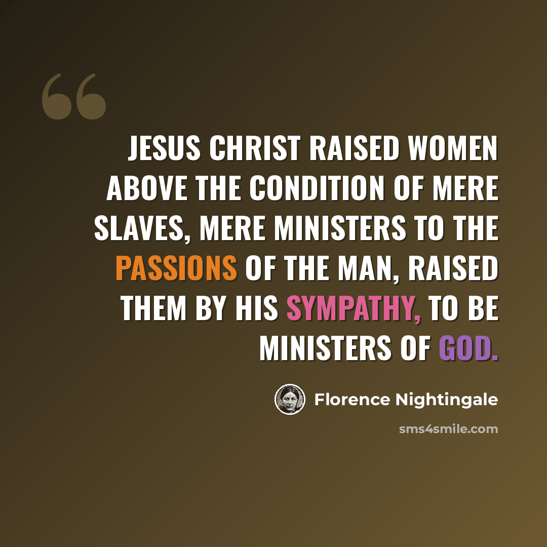 “Jesus Christ raised women above the condition of mere slaves, mere ministers to the passions of the man, raised them by His sympathy, to be Ministers of God.” quote by Florence Nightingale
