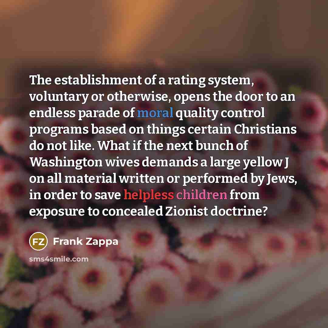 “The establishment of a rating system, voluntary or otherwise, opens the door to an endless parade of moral quality control programs based on things certain Christians do not like. What if the next bunch of Washington wives demands a large yellow J on all material written or performed by Jews, in…” quote by Frank Zappa