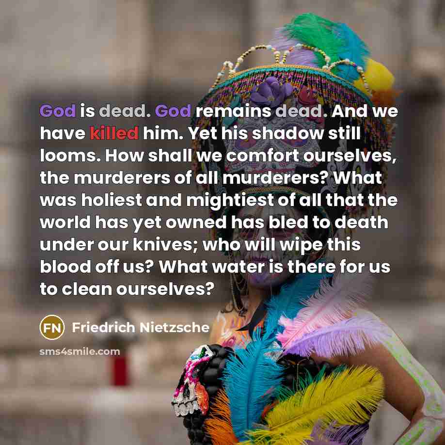 “God is dead. God remains dead. And we have killed him. Yet his shadow still looms. How shall we comfort ourselves, the murderers of all murderers? What was holiest and mightiest of all that the world has yet owned has bled to death under our knives; who will wipe this blood off us? What water is…” quote by Friedrich Nietzsche